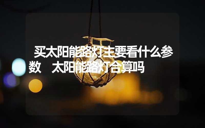 买太阳能路灯主要看什么参数 太阳能路灯合算吗